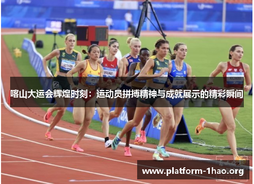 喀山大运会辉煌时刻：运动员拼搏精神与成就展示的精彩瞬间