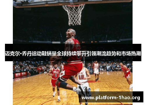 迈克尔·乔丹运动鞋销量全球持续攀升引领潮流趋势和市场热潮 迈克尔·乔丹运动鞋销量全球持续攀升引领潮流趋势和市场热潮
