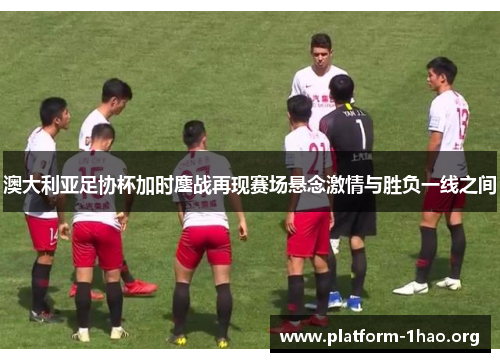 澳大利亚足协杯加时鏖战再现赛场悬念激情与胜负一线之间